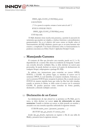 PL/SQL Básico
                                                             Unidad 6: Interacción con Oracle




                DBMS_SQL.CLOSE_CURSOR(id_cursor);
               EXCEPTION
                /* Si se ejecuta la excepción, cerramos el cursor antes de salir */
                WHEN OTHERS THEN
                  DBMS_SQL.CLOSE_CURSOR(id_cursor);
               END drop table;
           El SQL dinámico tiene mucha más potencia, y permite la ejecución de
        sentencias que pueden ser simples, o incluso funciones y procedimientos
        parametrizados. No es el objetivo del curso entrar en detalle sobre el
        funcionamiento del SQL dinámico, puesto que es un tema bastante más
        extenso y complicado. Una buena referencia sobre su funcionamiento lo
        podemos encontrar en el libro Oracle 8 Application Developer's Guide.



 3.2    Manejando Cursores
          El conjunto de filas que devuelve una consulta, puede ser 0, 1 o N,
        dependiendo de a cuantas filas afecte la condición de búsqueda. Cuando
        una consulta devuelve múltiples filas, se debe declarar un cursor para
        procesarlas. Se puede declarar un cursor en la parte de declaraciones de
        cualquier bloque, subprograma o package PL/SQL.
          Se utilizan tres instrucciones para controlar un cursor: OPEN,
        FETCH, y CLOSE. En primer lugar, se inicializa el cursor con la
        sentencia OPEN, la cual identifica al conjunto resultante. Entonces, se
        usa la sentencia FETCH para recuperar la primera fila; se puede ejecutar
        FETCH de manera repetida hasta que todas las filas han sido tratadas,
        cuando se procesa la última, se debe cerrar el cursor con la sentencia
        CLOSE. Se pueden procesar varias consultas de forma paralela,
        declarando y abriendo múltiples cursores.



3.2.1   Declaración de un Cursor
          Las declaraciones de tipo forward no se permiten en PL/SQL, por lo
        tanto, se debe declarar un cursor antes de referenciarlo en otras
        sentencias. Cuando se declara un cursor, se debe ponerle un nombre y
        asociarlo con una consulta específica utilizando la siguiente sintaxis:
               CURSOR nombre_cursor [ (parametro[, parametro] … )]
                [RETURN tipo_que_devuelve] IS sentencia_select;
         donde tipo_que_devuelve, representa un registro o fila de una tabla de
        Bbdd, y parametro tiene la siguiente sintaxis:



        INNOVA Desarrollos Informáticos, SL                                           Pág. 66
 