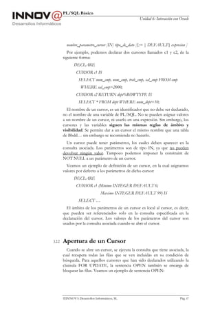 PL/SQL Básico
                                                    Unidad 6: Interacción con Oracle




          nombre_parametro_cursor [IN] tipo_de_dato [{:= | DEFAULT} expresion ]
           Por ejemplo, podemos declarar dos cursores llamados c1 y c2, de la
        siguiente forma:
               DECLARE
                CURSOR c1 IS
                  SELECT num_emp, nom_emp, trab_emp, sal_emp FROM emp
                   WHERE sal_emp>2000;
                CURSOR c2 RETURN dept%ROWTYPE IS
                  SELECT * FROM dept WHERE num_dept=10;
          El nombre de un cursor, es un identificador que no debe ser declarado,
        no el nombre de una variable de PL/SQL. No se pueden asignar valores
        a un nombre de un cursor, ni usarlo en una expresión. Sin embargo, los
        cursores y las variables siguen las mismas reglas de ámbito y
        visibilidad. Se permite dar a un cursor el mismo nombre que una tabla
        de Bbdd… sin embargo se recomienda no hacerlo.
          Un cursor puede tener parámetros, los cuales deben aparecer en la
        consulta asociada. Los parámetros son de tipo IN, ya que no pueden
        devolver ningún valor. Tampoco podemos imponer la constraint de
        NOT NULL a un parámetro de un cursor.
          Veamos un ejemplo de definición de un cursor, en la cual asignamos
        valores por defecto a los parámetros de dicho cursor:
               DECLARE
                CURSOR c1 (Minimo INTEGER DEFAULT 0,
                                Maximo INTEGER DEFAULT 99) IS
                  SELECT …
          El ámbito de los parámetros de un cursor es local al cursor, es decir,
        que pueden ser referenciados solo en la consulta especificada en la
        declaración del cursor. Los valores de los parámetros del cursor son
        usados por la consulta asociada cuando se abre el cursor.



3.2.2   Apertura de un Cursor
          Cuando se abre un cursor, se ejecuta la consulta que tiene asociada, la
        cual recupera todas las filas que se ven incluidas en su condición de
        búsqueda. Para aquellos cursores que han sido declarados utilizando la
        claúsula FOR UPDATE, la sentencia OPEN también se encarga de
        bloquear las filas. Veamos un ejemplo de sentencia OPEN:




        INNOVA Desarrollos Informáticos, SL                                  Pág. 67
 
