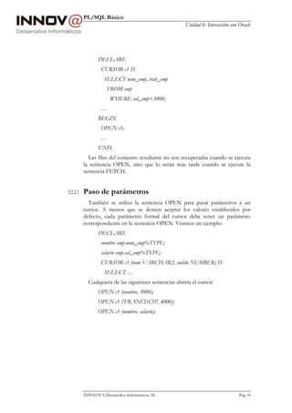 PL/SQL Básico
                                                        Unidad 6: Interacción con Oracle




                 DECLARE
                  CURSOR c1 IS
                    SELECT nom_emp, trab_emp
                     FROM emp
                       WHERE sal_emp<3000;
                  …
                 BEGIN
                  OPEN c1;
                  …
                 END;
            Las filas del conjunto resultante no son recuperadas cuando se ejecuta
          la sentencia OPEN, sino que lo serán más tarde cuando se ejecute la
          sentencia FETCH.


3.2.2.1   Paso de parámetros
            También se utiliza la sentencia OPEN para pasar parámetros a un
          cursor. A menos que se deseen aceptar los valores establecidos por
          defecto, cada parámetro formal del cursor debe tener un parámetro
          correspondiente en la sentencia OPEN. Veamos un ejemplo:
                 DECLARE
                  nombre emp.nom_emp%TYPE;
                  salario emp.sal_emp%TYPE;
                  CURSOR c1 (nom VARCHAR2, sueldo NUMBER) IS
                    SELECT …
            Cualquiera de las siguientes sentencias abriría el cursor:
                 OPEN c1 (nombre, 3000);
                 OPEN c1 ('FRANCISCO', 4000);
                 OPEN c1 (nombre, salario);




          INNOVA Desarrollos Informáticos, SL                                    Pág. 68
 