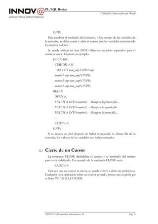 PL/SQL Básico
                                                      Unidad 6: Interacción con Oracle




               END;
           Para cambiar el resultado del conjunto, o los valores de las variables de
        la consulta, se debe cerrar y abrir el cursor con las variables conteniendo
        los nuevos valores.
         Se puede utilizar un lista INTO diferente en fetches separados para el
        mismo cursor. Veamos un ejemplo:
               DECLARE
                CURSOR c1 IS
                  SELECT nom_emp FROM emp;
                nombre1 emp.nom_emp%TYPE;
                nombre2 emp.nom_emp%TYPE;
                nombre2 emp.nom_emp%TYPE;
               BEGIN
                OPEN c1;
                FETCH c1 INTO nombre1; -- Recupera la primera fila…
                FETCH c1 INTO nombre2; -- Recupera la segunda fila…
                FETCH c1 INTO nombre3; -- Recupera la tercera fila…
                …
                CLOSE c1;
               END;
          Si se realiza un fetch después de haber recuperado la última fila de la
        consulta, los valores de las variables son indeterminados.



3.2.4   Cierre de un Cursor
          La sentencia CLOSE deshabilita el cursor, y el resultado del mismo
        pasa a ser indefinido. Un ejemplo de la sentencia CLOSE sería:
                CLOSE c1;
           Una vez que un cursor se cierra, se puede volver a abrir sin problemas.
        Cualquier otra operación sobre un cursor cerrado, provoca una excepción que
        se llama INVALID_CURSOR.




        INNOVA Desarrollos Informáticos, SL                                    Pág. 70
 