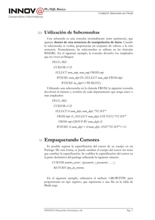 PL/SQL Básico
                                                     Unidad 6: Interacción con Oracle




3.2.5   Utilización de Subconsultas
          Una subconsulta es una consulta (normalmente entre paréntesis), que
        aparece dentro de otra sentencia de manipulación de datos. Cuando
        la subconsulta se evalúa, proporciona un conjunto de valores a la otra
        sentencia. Normalmente, las subconsultas se utilizan en las claúsulas
        WHERE. En el siguiente ejemplo, la consulta devuelve los empleados
        que no viven en Burgos:
               DECLARE
                CURSOR c1 IS
                  SELECT num_emp, nom_emp FROM emp
                   WHERE num_dept IN (SELECT num_dept FROM dept
                        WHERE loc_dept<>'BURGOS');
          Utilizando una subconsulta en la claúsula FROM, la siguiente consulta
        devolverá el número y nombre de cada departamento que tenga cinco o
        más empleados:
               DECLARE
                CURSOR c1 IS
                  SELECT t1.num_dept, nom_dept, "STAFF"
                   FROM dept t1, (SELECT num_dept, COUNT(*) "STAFF"
                     FROM emp GROUP BY num_dept) t2
                   WHERE t1.num_dept = t2.num_dept AND "STAFF">=5;



 3.3    Empaquetando Cursores
           Es posible separar la especificación del cursor de su cuerpo en un
        Package. De esta forma, se puede cambiar el cuerpo del cursor sin tener
        que cambiar la especificación. Se codifica la especificación del cursor en
        la parte declarativa del package utilizando la siguiente sintaxis:
               CURSOR nombre_cursor [ (parametro [, parametro] … ) ]
                RETURN tipo_de_retorno;


          En el siguiente ejemplo, utilizamos el atributo %ROWTYPE para
        proporcionar un tipo registro, que representa a una fila en la tabla de
        Bbdd emp:




        INNOVA Desarrollos Informáticos, SL                                   Pág. 71
 