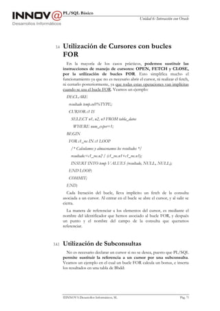 PL/SQL Básico
                                                        Unidad 6: Interacción con Oracle




 3.4    Utilización de Cursores con bucles
        FOR
          En la mayoría de los casos prácticos, podemos sustituir las
        instrucciones de manejo de cursores: OPEN, FETCH y CLOSE,
        por la utilización de bucles FOR. Esto simplifica mucho el
        funcionamiento ya que no es necesario abrir el cursor, ni realizar el fetch,
        ni cerrarlo posteriormente, ya que todas estas operaciones van implícitas
        cuando se usa el bucle FOR. Veamos un ejemplo:
          DECLARE
           resultado temp.col1%TYPE;
           CURSOR c1 IS
             SELECT n1, n2, n3 FROM tabla_datos
              WHERE num_exper=1;
          BEGIN
           FOR c1_rec IN c1 LOOP
             /* Calculamos y almacenamos los resultados */
             resultado:=c1_rec.n2 / (c1_rec.n1+c1_rec.n3);
             INSERT INTO temp VALUES (resultado, NULL, NULL);
           END LOOP;
           COMMIT;
          END;
          Cada Iteración del bucle, lleva implícito un fetch de la consulta
        asociada a un cursor. Al entrar en el bucle se abre el cursor, y al salir se
        cierra.
          La manera de referenciar a los elementos del cursor, es mediante el
        nombre del identificador que hemos asociado al bucle FOR, y después
        un punto y el nombre del campo de la consulta que queramos
        referenciar.



3.4.1   Utilización de Subconsultas
          No es necesario declarar un cursor si no se desea, puesto que PL/SQL
        permite sustituir la referencia a un cursor por una subconsulta.
        Veamos un ejemplo en el cual un bucle FOR calcula un bonus, e inserta
        los resultados en una tabla de Bbdd:




        INNOVA Desarrollos Informáticos, SL                                      Pág. 73
 