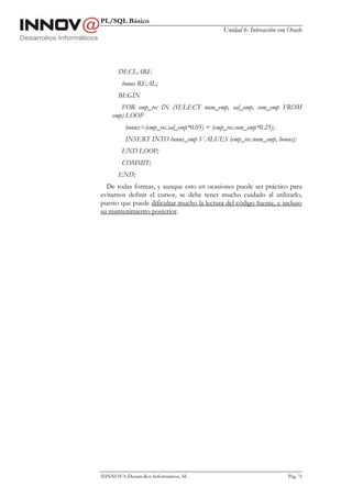 PL/SQL Básico
                                              Unidad 6: Interacción con Oracle




       DECLARE
        bonus REAL;
       BEGIN
       FOR emp_rec IN (SELECT num_emp, sal_emp, com_emp FROM
    emp) LOOP
          bonus:=(emp_rec.sal_emp*0.05) + (emp_rec.com_emp*0.25);
          INSERT INTO bonus_emp VALUES (emp_rec.num_emp, bonus);
        END LOOP;
        COMMIT;
       END;
  De todas formas, y aunque esto en ocasiones puede ser práctico para
evitarnos definir el cursor, se debe tener mucho cuidado al utilizarlo,
puesto que puede dificultar mucho la lectura del código fuente, e incluso
su mantenimiento posterior.




INNOVA Desarrollos Informáticos, SL                                    Pág. 74
 
