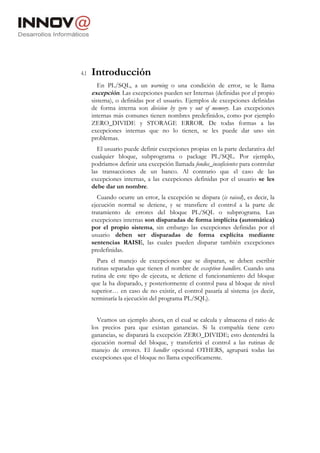 4.1   Introducción
         En PL/SQL, a un warning o una condición de error, se le llama
      excepción. Las excepciones pueden ser Internas (definidas por el propio
      sistema), o definidas por el usuario. Ejemplos de excepciones definidas
      de forma interna son division by zero y out of memory. Las excepciones
      internas más comunes tienen nombres predefinidos, como por ejemplo
      ZERO_DIVIDE y STORAGE ERROR. De todas formas a las
      excepciones internas que no lo tienen, se les puede dar uno sin
      problemas.
         El usuario puede definir excepciones propias en la parte declarativa del
      cualquier bloque, subprograma o package PL/SQL. Por ejemplo,
      podríamos definir una excepción llamada fondos_insuficientes para controlar
      las transacciones de un banco. Al contrario que el caso de las
      excepciones internas, a las excepciones definidas por el usuario se les
      debe dar un nombre.
        Cuando ocurre un error, la excepción se dispara (is raised), es decir, la
      ejecución normal se detiene, y se transfiere el control a la parte de
      tratamiento de errores del bloque PL/SQL o subprograma. Las
      excepciones internas son disparadas de forma implícita (automática)
      por el propio sistema, sin embargo las excepciones definidas por el
      usuario deben ser disparadas de forma explícita mediante
      sentencias RAISE, las cuales pueden disparar también excepciones
      predefinidas.
        Para el manejo de excepciones que se disparan, se deben escribir
      rutinas separadas que tienen el nombre de exception handlers. Cuando una
      rutina de este tipo de ejecuta, se detiene el funcionamiento del bloque
      que la ha disparado, y posteriormente el control pasa al bloque de nivel
      superior… en caso de no existir, el control pasaría al sistema (es decir,
      terminaría la ejecución del programa PL/SQL).


        Veamos un ejemplo ahora, en el cual se calcula y almacena el ratio de
      los precios para que existan ganancias. Si la compañía tiene cero
      ganancias, se disparará la excepción ZERO_DIVIDE; esto dentendrá la
      ejecución normal del bloque, y transferirá el control a las rutinas de
      manejo de errores. El handler opcional OTHERS, agrupará todas las
      excepciones que el bloque no llama específicamente.
 