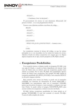 PL/SQL Básico
                                                           Unidad 7: Manejo de Errores




              SELECT …
                -- Controlamos el error ‘no data found’…
        El procesamiento de errores no está claramente diferenciado del
      proceso normal… no es una programación robusta.
        Veamos como deberían escribirse estas líneas de código…
             BEGIN
              SELECT …
              SELECT …
              SELECT …
              …
             EXCEPTION
              WHEN NO_DATA_FOUND THEN -- Controla el error…
              …
             END;
        Las excepciones mejoran la lectura del código, ya que las rutinas
      principales no se ven mezcladas con las rutinas de manejo de errores.
      Además el hecho de utilizar excepciones nos asegura que si se dispara
      alguna excepción de ese tipo, nuestro programa en PL/SQL la tratará.



4.3   Excepciones Predefinidas
        Una excepción interna se dispara cuando un programa PL/SQL viola
      una regla de Oracle, o excede un límite dependiente del sistema. Cada
      error de Oracle tiene un número, pero las excepciones pueden tener
      además un nombre. Por lo tanto, PL/SQL tiene predefinidos algunos
      errores de Oracle como excepciones. Por ejemplo, PL/SQL dispara la
      excepción predefinida NO_DATA_FOUND, si una sentencia SELECT
      no devuelve ninguna columna.
        Para controlar otros errores de Oracle, se puede usar el manejador
      OTHERS. Las funciones de información de errores SQLCODE y
      SQLERRM, son especialmente útiles con el manejador OTHERS,
      puesto que devuelven el número y texto asociados a cualquier error que
      trate Oracle. Se puede utilizar el pragma EXCEPTION_INIT, para
      asociar nombres de excepciones a números de error de Oracle.
        PL/SQL declara excepciones predefinidas de forma global en el
      package STANDARD, el cual está asociado al entorno PL/SQL.
      Veamos la tabla completa de errores.




      INNOVA Desarrollos Informáticos, SL                                      Pág. 80
 