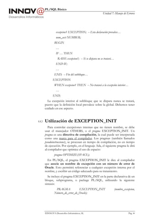 PL/SQL Básico
                                                          Unidad 7: Manejo de Errores




                  excepcion1 EXCEPTION; -- Esta declaración prevalece…
                  num_acct NUMBER;
                BEGIN
                  …
                  IF … THEN
                   RAISE excepcion1; -- Si se dispara no se tratará…
                  END IF;
                  …
                END; -- Fin del subbloque…
               EXCEPTION
                WHEN excepcion1 THEN -- No tratará a la excepción interior…
                  …
               END;
          La excepción interior al subbloque que se dispara nunca se tratará,
        puesto que la definición local prevalece sobre la global. Debemos tener
        cuidado en ese aspecto.



4.4.3   Utilización de EXCEPTION_INIT
           Para controlar excepciones internas que no tienen nombre, se debe
        usar el manejador OTHERS, o el pragma EXCEPTION_INIT. Un
        pragma es una directiva de compilación, la cual puede ser interpretada
        como una marca para el compilador. Los pragmas (también llamados
        pseudoinstrucciones), se procesan en tiempo de compilación, no en tiempo
        de ejecución. Por ejemplo, en el lenguaje Ada, el siguiente pragma le dirá
        al compilador que optimice el uso de espacio:
                pragma OPTIMIZE(SPACE);
          En PL/SQL, el pragma EXCEPTION_INIT le dice al compilador
        que asocie un nombre de excepción con un número de error de
        Oracle. Esto permitirá referenciar a cualquier excepción interna por el
        nombre, y escribir un código adecuado para su tratamiento.
          Se incluye el pragma EXCEPTION_INIT en la parte declarativa de un
        bloque, subprograma, o package PL/SQL, utilizando la siguiente
        sintaxis:
                 PRAGMA            EXCEPTION_INIT                      (nombre_excepcion,
                Número_de_error_de_Oracle);




        INNOVA Desarrollos Informáticos, SL                                       Pág. 84
 