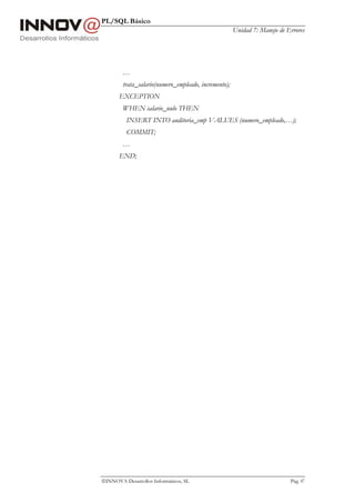 PL/SQL Básico
                                                      Unidad 7: Manejo de Errores




        …
        trata_salario(numero_empleado, incremento);
       EXCEPTION
        WHEN salario_nulo THEN
          INSERT INTO auditoria_emp VALUES (numero_empleado,…);
          COMMIT;
        …
       END;




INNOVA Desarrollos Informáticos, SL                                       Pág. 87
 
