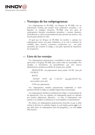 5.1    Ventajas de los subprogramas
           Los subprogramas en PL/SQL, son bloques de PL/SQL con un
        determinado nombre, que pueden tener parámetros asociados, y ser
        llamados en cualquier momento. PL/SQL tiene dos tipos de
        subprogramas llamados procedimientos (procedures), y funciones (functions).
        Normalmente se utiliza un procedimiento para ejecutar una acción, y una
        función para calcular un valor.
          Al igual que los bloques de PL/SQL sin nombre o anónimos, los
        subprogramas tienen una parte declarativa, en la cual se declaran las
        variables, tipos, cursores, constantes, excepciones, etc… una parte
        ejecutable, que contiene el código, y una parte opcional de tratamiento
        de excepciones.



5.1.1   Lista de las ventajas
          Los subprogramas proporcionan extensibilidad, es decir, nos permiten
        aprovechar el lenguaje PL/SQL para cubrir todas las necesidades. Por
        ejemplo, si necesitamos un procedimiento que cree nuevos
        departamentos, podemos escribirlo de manera muy sencilla:
             PROCEDURE crear_departamento (nuevo_nombre CHAR, nueva_dir
            CHAR) IS
              BEGIN
                INSERT INTO             dep    VALUES         (seq_dept.NEXTVAL,
            nuevo_nombre, nueva_dir);
              END crear_departamento;
          Los subprogramas también proporcionan modularidad, es decir
        permiten dividir el código en unidades lógicas bien estructuradas.
           Los subprogramas facilitan la reutilización de código y el mantenimiento de
        las aplicaciones. Una vez validado, un subprograma puede ser utilizado
        por muchas aplicaciones diferentes… es más, el subprograma solo
        cambia si se modifica su definición, lo cual simplifica el mantenimiento.
          Por último, los subprogramas proporcionan abstracción, ya que se debe
        realizar la división en unidades lógicas, lo cual implica pensar qué es lo
        que debe hacer un subprograma (área del programa), y no solo como
        debe hacerlo.
 