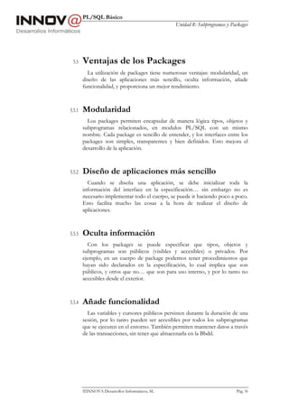 PL/SQL Básico
                                                Unidad 8: Subprogramas y Packages




 5.5    Ventajas de los Packages
          La utilización de packages tiene numerosas ventajas: modularidad, un
        diseño de las aplicaciones más sencillo, oculta información, añade
        funcionalidad, y proporciona un mejor rendimiento.



5.5.1   Modularidad
          Los packages permiten encapsular de manera lógica tipos, objetos y
        subprogramas relacionados, en modulos PL/SQL con un mismo
        nombre. Cada package es sencillo de entender, y los interfaces entre los
        packages son simples, transparentes y bien definidos. Esto mejora el
        desarrollo de la aplicación.



5.5.2   Diseño de aplicaciones más sencillo
          Cuando se diseña una aplicación, se debe inicializar toda la
        información del interface en la especificación… sin embargo no es
        necesario implementar todo el cuerpo, se puede ir haciendo poco a poco.
        Esto facilita mucho las cosas a la hora de realizar el diseño de
        aplicaciones.



5.5.3   Oculta información
          Con los packages se puede especificar que tipos, objetos y
        subprogramas son públicos (visibles y accesibles) o privados. Por
        ejemplo, en un cuerpo de package podemos tener procedimientos que
        hayan sido declarados en la especificación, lo cual implica que son
        públicos, y otros que no… que son para uso interno, y por lo tanto no
        accesibles desde el exterior.



5.5.4   Añade funcionalidad
          Las variables y cursores públicos persisten durante la duración de una
        sesión, por lo tanto pueden ser accesibles por todos los subprogramas
        que se ejecuten en el entorno. También permiten mantener datos a través
        de las transacciones, sin tener que almacenarla en la Bbdd.




        INNOVA Desarrollos Informáticos, SL                               Pág. 96
 