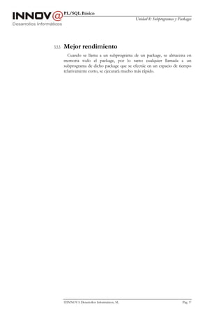PL/SQL Básico
                                               Unidad 8: Subprogramas y Packages




5.5.5   Mejor rendimiento
          Cuando se llama a un subprograma de un package, se almacena en
        memoria todo el package, por lo tanto cualquier llamada a un
        subprograma de dicho package que se efectúe en un espacio de tiempo
        relativamente corto, se ejecutará mucho más rápido.




        INNOVA Desarrollos Informáticos, SL                              Pág. 97
 