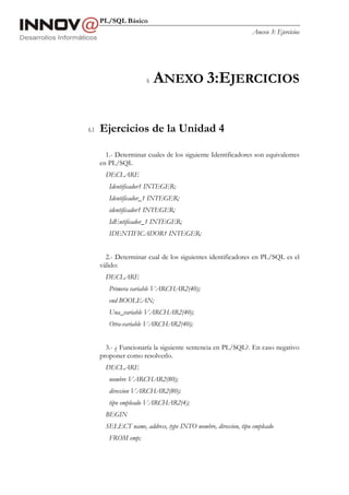 PL/SQL Básico
                                                                Anexo 3: Ejercicios




                       6   ANEXO 3:EJERCICIOS

6.1   Ejercicios de la Unidad 4

        1.- Determinar cuales de los siguiente Identificadores son equivalentes
      en PL/SQL
        DECLARE
         Identificador1 INTEGER;
         Identificador_1 INTEGER;
         identificador1 INTEGER;
         IdEntificador_1 INTEGER;
         IDENTIFICADOR1 INTEGER;


        2.- Determinar cual de los siguientes identificadores en PL/SQL es el
      válido:
        DECLARE
         Primera variable VARCHAR2(40);
         end BOOLEAN;
         Una_variable VARCHAR2(40);
         Otra-variable VARCHAR2(40);


        3.- ¿ Funcionaría la siguiente sentencia en PL/SQL?. En caso negativo
      proponer como resolverlo.
        DECLARE
         nombre VARCHAR2(80);
         direccion VARCHAR2(80);
         tipo empleado VARCHAR2(4);
        BEGIN
        SELECT name, address, type INTO nombre, direccion, tipo empleado
         FROM emp;
 