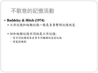  Baddeley & Hitch (1974)
 工作記憶和短期記憶一樣是負責暫時記憶訊息
 但和短期記憶不同的是工作記憶:
 有不同的機制來負責不同種類訊息的記憶
 有監控機制
不歇息的記憶活動
 
