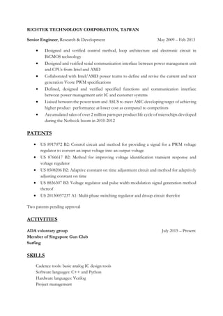 RICHTEK TECHNOLOGY CORPORATION, TAIWAN
Senior Engineer, Research & Development May 2009 – Feb 2013
• Designed and verified control method, loop architecture and electronic circuit in
BiCMOS technology
• Designed and verified serial communication interface between power management unit
and CPUs from Intel and AMD
• Collaborated with Intel/AMD power teams to define and revise the current and next
generation Vcore PWM specifications
• Defined, designed and verified specified functions and communication interface
between power management unit IC and customer systems
• Liaised between the power team and ASUS to meet ASIC developing target of achieving
higher product performance at lower cost as compared to competitors
• Accumulated sales of over 2 million parts per product life cycle of microchips developed
during the Netbook boom in 2010-2012
PATENTS
• US 8917072 B2: Control circuit and method for providing a signal for a PWM voltage
regulator to convert an input voltage into an output voltage
• US 8766617 B2: Method for improving voltage identification transient response and
voltage regulator
• US 8508206 B2: Adaptive constant on time adjustment circuit and method for adaptively
adjusting constant on time
• US 8836307 B2: Voltage regulator and pulse width modulation signal generation method
thereof
• US 20130057237 A1: Multi-phase switching regulator and droop circuit therefor
Two patents pending approval
ACTIVITIES
ADA voluntary group July 2015 – Present
Member of Singapore Gun Club
Surfing
SKILLS
Cadence tools: basic analog IC design tools
Software languages: C++ and Python
Hardware languages: Verilog
Project management
 