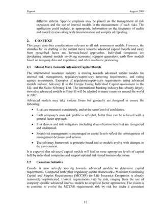 Report August 2008
different criteria. Specific emphasis may be placed on the management of risk
exposures and the use of internal models in the measurement of such risks. The
application could include, as appropriate, information on the frequency of audits
and model reviews along with documentation and samples of reporting.
2. CONTEXT
This paper describes considerations relevant to all risk assessment models. However, the
stimulus for its drafting is the current move towards advanced capital models and away
from prescribed factor and formula-based approaches. Individual companies are
developing internal models involving economic scenario generators, cash flow models
based on company data and experience, and often stochastic processing.
2.1 Global Move Towards Advanced Capital Models
The international insurance industry is moving towards advanced capital models for
internal risk management, regulatory/supervisory reporting requirements, and rating
agency assessments. Examples of regulatory/supervisory requirements using advanced
models include: Solvency II in the Europe Union; Individual Capital Assessment in the
UK; and the Swiss Solvency Test. The international banking industry has already largely
moved to advanced models as Basel II will be adopted in many countries around the world
in 2007.
Advanced models may take various forms but generally are designed to ensure the
following.
• Risks are measured consistently, and at the same level of confidence.
• Each company’s own risk profile is reflected, better than can be achieved with a
general factor approach.
• Risk drivers and risk mitigators (including diversification benefits) are recognized
and understood.
• Sound risk management is encouraged as capital levels reflect the consequences of
management decisions and actions.
• The solvency framework is principle-based and so models evolve with changes in
the environment.
It is expected that advanced capital models will lead to more appropriate levels of capital
held by individual companies and support optimal risk-based business decisions.
2.2 Canadian Initiative
Canada is now actively moving towards advanced models to determine capital
requirements. Compared with other regulatory capital frameworks, Minimum Continuing
Capital and Surplus Requirements (MCCSR) for Life Insurance Companies is already
reasonably sophisticated. Current requirements vary by risk, ranging from the use of
company-specific advanced internal models to simplistic factor approaches. The vision is
to continue to evolve the MCCSR requirements risk by risk but under a consistent
11
 