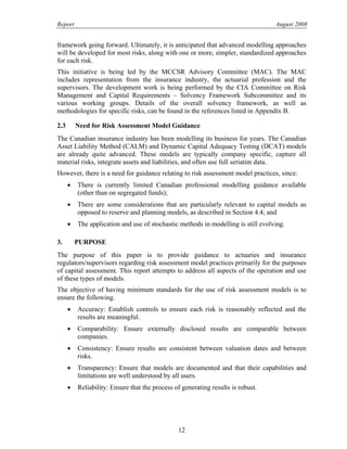 Report August 2008
framework going forward. Ultimately, it is anticipated that advanced modelling approaches
will be developed for most risks, along with one or more, simpler, standardized approaches
for each risk.
This initiative is being led by the MCCSR Advisory Committee (MAC). The MAC
includes representation from the insurance industry, the actuarial profession and the
supervisors. The development work is being performed by the CIA Committee on Risk
Management and Capital Requirements – Solvency Framework Subcommittee and its
various working groups. Details of the overall solvency framework, as well as
methodologies for specific risks, can be found in the references listed in Appendix B.
2.3 Need for Risk Assessment Model Guidance
The Canadian insurance industry has been modelling its business for years. The Canadian
Asset Liability Method (CALM) and Dynamic Capital Adequacy Testing (DCAT) models
are already quite advanced. These models are typically company specific, capture all
material risks, integrate assets and liabilities, and often use full seriatim data.
However, there is a need for guidance relating to risk assessment model practices, since:
• There is currently limited Canadian professional modelling guidance available
(other than on segregated funds);
• There are some considerations that are particularly relevant to capital models as
opposed to reserve and planning models, as described in Section 4.4; and
• The application and use of stochastic methods in modelling is still evolving.
3. PURPOSE
The purpose of this paper is to provide guidance to actuaries and insurance
regulators/supervisors regarding risk assessment model practices primarily for the purposes
of capital assessment. This report attempts to address all aspects of the operation and use
of these types of models.
The objective of having minimum standards for the use of risk assessment models is to
ensure the following.
• Accuracy: Establish controls to ensure each risk is reasonably reflected and the
results are meaningful.
• Comparability: Ensure externally disclosed results are comparable between
companies.
• Consistency: Ensure results are consistent between valuation dates and between
risks.
• Transparency: Ensure that models are documented and that their capabilities and
limitations are well understood by all users.
• Reliability: Ensure that the process of generating results is robust.
12
 