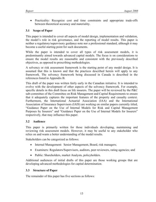 Report August 2008
• Practicality: Recognize cost and time constraints and appropriate trade-offs
between theoretical accuracy and materiality.
3.1 Scope of Paper
This paper is intended to cover all aspects of model design, implementation and validation,
the model’s role in risk governance, and the reporting of model results. This paper is
neither a regulatory/supervisory guidance note nor a professional standard, although it may
become a useful starting point for such documents.
While the paper is intended to cover all types of risk assessment models, it is
predominantly aimed towards advanced capital models. The focus is on considerations to
ensure the model results are reasonable and consistent with the previously described
objectives, as opposed to prescribing methodologies.
A solvency or risk assessment framework is the starting point of any model design. It is
assumed that this is known and that the practices described herein will apply to any
framework. The solvency framework being discussed in Canada is described in the
references listed in Appendix B.
This draft of the paper was written fairly early in the Canadian initiative. It is intended to
evolve with the development of other aspects of the solvency framework. For example,
specific details in this draft focus on life insurers. The paper will be reviewed by the P&C
sub-committee of the Committee on Risk Management and Capital Requirements to ensure
that it adequately captures the important features of the property and casualty context.
Furthermore, the International Actuarial Association (IAA) and the International
Association of Insurance Supervisors (IAIS) are working on similar papers currently titled,
“Guidance Paper on the Use of Internal Models for Risk and Capital Management
Purposes by Insurers” and “Guidance Paper on the Use of Internal Models for Insurers”
respectively, that may influence this paper.
3.2 Audience
This paper is primarily written for those individuals developing, maintaining and
reviewing risk assessment models. However, it may be useful to any stakeholder who
relies on and wants a better understanding of the model results.
Stakeholders can be categorized as follows:
• Internal Management: Senior Management, Board, risk managers;
• Examiners: Regulators/Supervisors, auditors, peer reviewers, rating agencies; and
• Public: Shareholders, market Analysts, policyholders.
Additional audiences of initial drafts of this paper are those working groups that are
developing advanced methodologies for capital determination.
3.3 Structure of Paper
The remainder of this paper has five sections as follows:
13
 