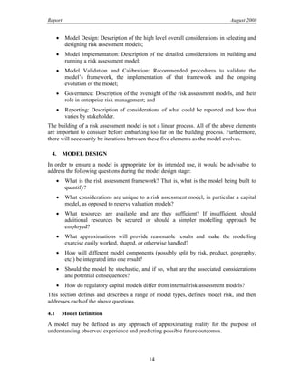 Report August 2008
• Model Design: Description of the high level overall considerations in selecting and
designing risk assessment models;
• Model Implementation: Description of the detailed considerations in building and
running a risk assessment model;
• Model Validation and Calibration: Recommended procedures to validate the
model’s framework, the implementation of that framework and the ongoing
evolution of the model;
• Governance: Description of the oversight of the risk assessment models, and their
role in enterprise risk management; and
• Reporting: Description of considerations of what could be reported and how that
varies by stakeholder.
The building of a risk assessment model is not a linear process. All of the above elements
are important to consider before embarking too far on the building process. Furthermore,
there will necessarily be iterations between these five elements as the model evolves.
4. MODEL DESIGN
In order to ensure a model is appropriate for its intended use, it would be advisable to
address the following questions during the model design stage:
• What is the risk assessment framework? That is, what is the model being built to
quantify?
• What considerations are unique to a risk assessment model, in particular a capital
model, as opposed to reserve valuation models?
• What resources are available and are they sufficient? If insufficient, should
additional resources be secured or should a simpler modelling approach be
employed?
• What approximations will provide reasonable results and make the modelling
exercise easily worked, shaped, or otherwise handled?
• How will different model components (possibly split by risk, product, geography,
etc.) be integrated into one result?
• Should the model be stochastic, and if so, what are the associated considerations
and potential consequences?
• How do regulatory capital models differ from internal risk assessment models?
This section defines and describes a range of model types, defines model risk, and then
addresses each of the above questions.
4.1 Model Definition
A model may be defined as any approach of approximating reality for the purpose of
understanding observed experience and predicting possible future outcomes.
14
 