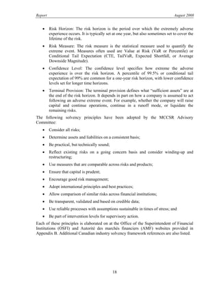 Report August 2008
• Risk Horizon: The risk horizon is the period over which the extremely adverse
experience occurs. It is typically set at one year, but also sometimes set to cover the
lifetime of the risk.
• Risk Measure: The risk measure is the statistical measure used to quantify the
extreme event. Measures often used are Value at Risk (VaR or Percentile) or
Conditional Tail Expectation (CTE, TailVaR, Expected Shortfall, or Average
Downside Magnitude).
• Confidence Level: The confidence level specifies how extreme the adverse
experience is over the risk horizon. A percentile of 99.5% or conditional tail
expectation of 99% are common for a one-year risk horizon, with lower confidence
levels set for longer time horizons.
• Terminal Provision: The terminal provision defines what “sufficient assets” are at
the end of the risk horizon. It depends in part on how a company is assumed to act
following an adverse extreme event. For example, whether the company will raise
capital and continue operations, continue in a runoff mode, or liquidate the
remaining risks.
The following solvency principles have been adopted by the MCCSR Advisory
Committee:
• Consider all risks;
• Determine assets and liabilities on a consistent basis;
• Be practical, but technically sound;
• Reflect existing risks on a going concern basis and consider winding-up and
restructuring;
• Use measures that are comparable across risks and products;
• Ensure that capital is prudent;
• Encourage good risk management;
• Adopt international principles and best practices;
• Allow comparison of similar risks across financial institutions;
• Be transparent, validated and based on credible data;
• Use reliable processes with assumptions sustainable in times of stress; and
• Be part of intervention levels for supervisory action.
Each of these principles is elaborated on at the Office of the Superintendent of Financial
Institutions (OSFI) and Autorité des marchés financiers (AMF) websites provided in
Appendix B. Additional Canadian industry solvency framework references are also listed.
18
 