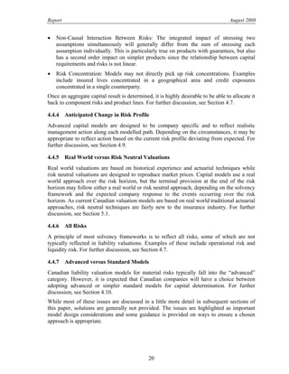 Report August 2008
• Non-Causal Interaction Between Risks: The integrated impact of stressing two
assumptions simultaneously will generally differ from the sum of stressing each
assumption individually. This is particularly true on products with guarantees, but also
has a second order impact on simpler products since the relationship between capital
requirements and risks is not linear.
• Risk Concentration: Models may not directly pick up risk concentrations. Examples
include insured lives concentrated in a geographical area and credit exposures
concentrated in a single counterparty.
Once an aggregate capital result is determined, it is highly desirable to be able to allocate it
back to component risks and product lines. For further discussion, see Section 4.7.
4.4.4 Anticipated Change in Risk Profile
Advanced capital models are designed to be company specific and to reflect realistic
management action along each modelled path. Depending on the circumstances, it may be
appropriate to reflect action based on the current risk profile deviating from expected. For
further discussion, see Section 4.9.
4.4.5 Real World versus Risk Neutral Valuations
Real world valuations are based on historical experience and actuarial techniques while
risk neutral valuations are designed to reproduce market prices. Capital models use a real
world approach over the risk horizon, but the terminal provision at the end of the risk
horizon may follow either a real world or risk neutral approach, depending on the solvency
framework and the expected company response to the events occurring over the risk
horizon. As current Canadian valuation models are based on real world traditional actuarial
approaches, risk neutral techniques are fairly new to the insurance industry. For further
discussion, see Section 5.1.
4.4.6 All Risks
A principle of most solvency frameworks is to reflect all risks, some of which are not
typically reflected in liability valuations. Examples of these include operational risk and
liquidity risk. For further discussion, see Section 4.7.
4.4.7 Advanced versus Standard Models
Canadian liability valuation models for material risks typically fall into the “advanced”
category. However, it is expected that Canadian companies will have a choice between
adopting advanced or simpler standard models for capital determination. For further
discussion, see Section 4.10.
While most of these issues are discussed in a little more detail in subsequent sections of
this paper, solutions are generally not provided. The issues are highlighted as important
model design considerations and some guidance is provided on ways to ensure a chosen
approach is appropriate.
20
 