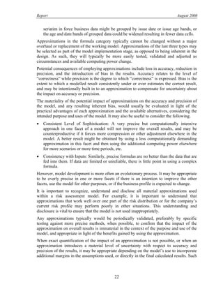 Report August 2008
seriatim in force business data might be grouped by issue date or issue age bands, or
the age and date bands of grouped data could be widened resulting in fewer data cells.
Approximations in the formula category typically cannot be changed without a major
overhaul or replacement of the working model. Approximations of the last three types may
be selected as part of the model implementation stage, as opposed to being inherent in the
design. As such, they will typically be more easily tested, validated and adjusted as
circumstances and available computing power change.
Potential consequences of employing approximations include loss in accuracy, reduction in
precision, and the introduction of bias in the results. Accuracy relates to the level of
“correctness” while precision is the degree to which “correctness” is expressed. Bias is the
extent to which a modelled result consistently under or over estimates the correct result,
and may be intentionally built in to an approximation to compensate for uncertainty about
the impact on accuracy or precision.
The materiality of the potential impact of approximations on the accuracy and precision of
the model, and any resulting inherent bias, would usually be evaluated in light of the
practical advantages of each approximation and the available alternatives, considering the
intended purpose and uses of the model. It may also be useful to consider the following.
• Consistent Level of Sophistication: A very precise but computationally intensive
approach in one facet of a model will not improve the overall results, and may be
counterproductive if it forces more compression or other adjustment elsewhere in the
model. A better result might be obtained by using a less computationally demanding
approximation in this facet and then using the additional computing power elsewhere
for more scenarios or more time periods, etc.
• Consistency with Inputs: Similarly, precise formulas are no better than the data that are
fed into them. If data are limited or unreliable, there is little point in using a complex
formula.
However, model development is more often an evolutionary process. It may be appropriate
to be overly precise in one or more facets if there is an intention to improve the other
facets, use the model for other purposes, or if the business profile is expected to change.
It is important to recognize, understand and disclose all material approximations used
within a risk assessment model. For example, it is important to understand that
approximations that work well over one part of the risk distribution or for the company’s
current risk profile may perform poorly in other situations. This understanding and
disclosure is vital to ensure that the model is not used inappropriately.
Any approximations typically would be periodically validated, preferably by specific
testing against more precise methods, when possible, to confirm that the impact of the
approximation on overall results is immaterial in the context of the purpose and use of the
model, and appropriate in light of the benefits gained by using the approximation.
When exact quantification of the impact of an approximation is not possible, or when an
approximation introduces a material level of uncertainty with respect to accuracy and
precision of the results, it may be appropriate depending on the model’s use to incorporate
additional margins in the assumptions used, or directly in the final calculated results. Such
22
 