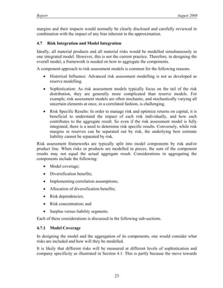 Report August 2008
margins and their impacts would normally be clearly disclosed and carefully reviewed in
combination with the impact of any bias inherent in the approximation.
4.7 Risk Integration and Model Integration
Ideally, all material products and all material risks would be modelled simultaneously in
one integrated model. However, this is not the current practice. Therefore, in designing the
overall model, a framework is needed on how to aggregate the components.
A component approach to risk assessment models is common for the following reasons.
• Historical Influence: Advanced risk assessment modelling is not as developed as
reserve modelling.
• Sophistication: As risk assessment models typically focus on the tail of the risk
distribution, they are generally more complicated than reserve models. For
example, risk assessment models are often stochastic, and stochastically varying all
uncertain elements at once, in a correlated fashion, is challenging.
• Risk Specific Results: In order to manage risk and optimize returns on capital, it is
beneficial to understand the impact of each risk individually, and how each
contributes to the aggregate result. So even if the risk assessment model is fully
integrated, there is a need to determine risk specific results. Conversely, while risk
margins in reserves can be separated out by risk, the underlying best estimate
liability cannot be separated by risk.
Risk assessment frameworks are typically split into model components by risk and/or
product line. When risks or products are modelled in pieces, the sum of the component
results may not equal the actual aggregate result. Considerations in aggregating the
components include the following:
• Model coverage;
• Diversification benefits;
• Implementing correlation assumptions;
• Allocation of diversification benefits;
• Risk dependencies;
• Risk concentration; and
• Surplus versus liability segments.
Each of these considerations is discussed in the following sub-sections.
4.7.1 Model Coverage
In designing the model and the aggregation of its components, one would consider what
risks are included and how will they be modelled.
It is likely that different risks will be measured at different levels of sophistication and
company specificity as illustrated in Section 4.1. This is partly because the move towards
23
 