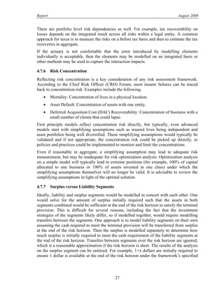 Report August 2008
There are portfolio level risk dependencies as well. For example, tax recoverability on
losses depends on the integrated result across all risks within a legal entity. A common
approach for taxes is to measure the risks on a before tax basis and then to estimate the tax
recoveries in aggregate.
If the actuary is not comfortable that the error introduced by modelling elements
individually is acceptable, then the elements may be modelled on an integrated basis or
other methods may be used to capture the interaction impacts.
4.7.6 Risk Concentration
Reflecting risk concentration is a key consideration of any risk assessment framework.
According to the Chief Risk Officer (CRO) Forum, most insurer failures can be traced
back to concentration risk. Examples include the following.
• Mortality: Concentration of lives in a physical location.
• Asset Default: Concentration of assets with one entity.
• Deferred Acquisition Cost (DAC) Recoverability: Concentration of business with a
small number of clients that could lapse.
First principle models reflect concentration risk directly, but typically, even advanced
models start with simplifying assumptions such as insured lives being independent and
asset portfolios being well diversified. These simplifying assumptions would typically be
validated and if not appropriate, the concentration risk could be picked up directly, or
policies and practices could be implemented to monitor and limit the concentrations.
Even if reasonable in aggregate, a simplifying assumption may lead to adequate risk
measurement, but may be inadequate for risk optimization analysis. Optimization analysis
on a simple model will typically lead to extreme positions (for example, 100% of capital
allocated to one business or 100% of assets invested in one class) under which the
simplifying assumptions themselves will no longer be valid. It is advisable to review the
simplifying assumptions in light of the optimal solution.
4.7.7 Surplus versus Liability Segments
Ideally, liability and surplus segments would be modelled in concert with each other. One
would solve for the amount of surplus initially required such that the assets in both
segments combined would be sufficient at the end of the risk horizon to satisfy the terminal
provision. This is difficult for several reasons, including the fact that the investment
strategies of the segments likely differ, so if modelled together, would require modelling
transfers between the segments. One approach is to model liability segments on their own
assuming the cash required to meet the terminal provision will be transferred from surplus
at the end of the risk horizon. Then the surplus is modelled separately to determine how
much surplus is initially required to meet the cash requirement of the liability segments at
the end of the risk horizon. Transfers between segments over the risk horizon are ignored,
which is a reasonable approximation if the risk horizon is short. The results of the analysis
on the surplus segment can be unitized. For example, 1+x dollars are initially required to
ensure 1 dollar is available at the end of the risk horizon under the framework’s specified
27
 
