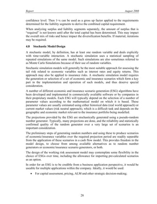 Report August 2008
confidence level. Then 1+x can be used as a gross up factor applied to the requirements
determined for the liability segments to derive the combined capital requirement.
When analyzing surplus and liability segments separately, the amount of surplus that is
“required” is not known until after the total capital has been determined. This may impact
the overall mix of risks and hence impact the diversification benefits. If material, iterations
may be required.
4.8 Stochastic Model Design
A stochastic model, by definition, has at least one random variable and deals explicitly
with time-variable interaction. A stochastic simulation uses a statistical sampling of
repeated simulations of the same model. Such simulations are also sometimes referred to
as Monte Carlo Simulations because of their use of random variables.
Stochastic simulation models will generally be the most suitable approach for assessing the
tail risk related to economic variables such as interest rates and equity returns. This
approach may also be applied to insurance risks. A stochastic simulation model requires
the generation or selection of a set of economic and insurance scenarios which form a key
part in the implementation and operation of such models, and thus deserve special
consideration.
A number of different economic and insurance scenario generation (ESG) algorithms have
been developed and implemented in commercially available software or by companies in
their proprietary models. Each ESG will typically depend on the selection of a number of
parameter values according to the mathematical model on which it is based. These
parameter values are usually estimated using either historical data (real world approach) or
current market values (risk neutral approach), which is a difficult task and depends on the
geographic and economic market relevant to the insurance portfolio being modelled.
The projections provided by the ESG are stochastically generated using a pseudo-random
number generator. Typically, many projections are done, and the reliability and statistically
confirmed quality of the random generator over a very large set of scenarios is an
important consideration.
The preliminary steps of generating random numbers and using these to produce scenarios
of economic/insurance variables over the required projection period are readily separable
from the application of these scenarios in a cash flow model. This provides freedom in the
model design, to choose from among available alternatives as to random number
generators or economic/insurance scenario generators, or both.
The design of the working risk assessment model may contemplate some flexibility in the
choice of ESGs over time, including the allowance for importing pre-calculated scenarios
as an option.
In order for an ESG is to be credible from a business application perspective, it would be
useable for multiple applications within the company. Ideally, it would be used:
• For capital assessment, pricing, ALM and other strategic decision-making;
28
 