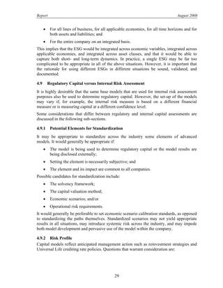 Report August 2008
• For all lines of business, for all applicable economies, for all time horizons and for
both assets and liabilities; and
• For the entire company on an integrated basis.
This implies that the ESG would be integrated across economic variables, integrated across
applicable economies, and integrated across asset classes, and that it would be able to
capture both short- and long-term dynamics. In practice, a single ESG may be far too
complicated to be appropriate in all of the above situations. However, it is important that
the rationale for using different ESGs in different situations be sound, validated, and
documented.
4.9 Regulatory Capital versus Internal Risk Assessment
It is highly desirable that the same base models that are used for internal risk assessment
purposes also be used to determine regulatory capital. However, the set-up of the models
may vary if, for example, the internal risk measure is based on a different financial
measure or is measuring capital at a different confidence level.
Some considerations that differ between regulatory and internal capital assessments are
discussed in the following sub-sections.
4.9.1 Potential Elements for Standardization
It may be appropriate to standardize across the industry some elements of advanced
models. It would generally be appropriate if:
• The model is being used to determine regulatory capital or the model results are
being disclosed externally;
• Setting the element is necessarily subjective; and
• The element and its impact are common to all companies.
Possible candidates for standardization include:
• The solvency framework;
• The capital valuation method;
• Economic scenarios; and/or
• Operational risk requirements.
It would generally be preferable to set economic scenario calibration standards, as opposed
to standardizing the paths themselves. Standardized scenarios may not yield appropriate
results in all situations, may introduce systemic risk across the industry, and may impede
both model development and pervasive use of the model within the company.
4.9.2 Risk Profile
Capital models reflect anticipated management action such as reinvestment strategies and
Universal Life crediting rate policies. Questions that warrant consideration are:
29
 
