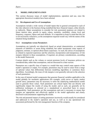 Report August 2008
5. MODEL IMPLEMENTATION
This section discusses issues of model implementation, operation and use, once the
appropriate theoretical model(s) have been selected.
5.1 Development and Use of Assumptions
Assumptions include a wide variety of model inputs that in general correspond to each of
the risks inherent in the business being modelled that have financial impact, either directly
or indirectly. Major assumptions to consider for risk assessment purposes are related to
future interest rates, growth in equity values, mortality, morbidity, claims level and
frequency, expenses, lapses and asset defaults. It is important to keep in mind that this list
is not necessarily exhaustive, as the assumptions required would vary with the nature of the
situation being modelled.
5.1.1 Assumptions versus Parameters
Assumptions are typically not objectively based on actual characteristics, or contractual
elements of liabilities or assets being modelled, but rather incorporate some aspects of
judgment, estimate, or opinion about future experience. As such, the choice of assumptions
as related to expected experience and the selection, incorporation and transparency of risk
margins inherent in these assumptions, if required, are primary considerations, according
to the model framework.
Contract details such as the volume or current premium levels of insurance policies are
considered data, rather than assumptions, and are discussed in a later section.
Parameters are a specific class of inputs to a model that may control some aspects of the
model’s operation or output. For example, parameters may be used to select from a range
of optional values that differentiate between modelling algorithms or customize those
algorithms. Accordingly, the issue of risk margins is not generally relevant to the selection
of such parameters.
In the case of internal model components that generate financial variables applicable to the
model globally for stochastic applications (for example, yield curves or equity market
growth rates), parameters may be necessary to tailor the underlying mathematical model
used to generate those values. Such parameters are critical inputs that can directly and
significantly impact the results of using the model, and as such, are generally set by
calibration techniques or selected on a standardized or prescribed basis to ensure
comparability. Such parameters act like assumptions and care is necessary to ensure that
margins are appropriate and effectively applied in the model application and clearly
disclosed in documentation supporting the results.
The risk and potential impact of setting parameters incorrectly would usually be considered
and addressed in the model’s operation and use, as well as in any operational risk
assessment performed by the risk management function of the company.
31
 