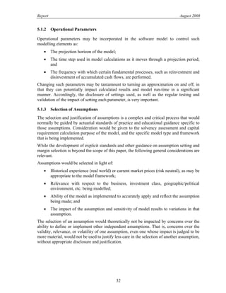 Report August 2008
5.1.2 Operational Parameters
Operational parameters may be incorporated in the software model to control such
modelling elements as:
• The projection horizon of the model;
• The time step used in model calculations as it moves through a projection period;
and
• The frequency with which certain fundamental processes, such as reinvestment and
disinvestment of accumulated cash flows, are performed.
Changing such parameters may be tantamount to turning an approximation on and off, in
that they can potentially impact calculated results and model run-time in a significant
manner. Accordingly, the disclosure of settings used, as well as the regular testing and
validation of the impact of setting each parameter, is very important.
5.1.3 Selection of Assumptions
The selection and justification of assumptions is a complex and critical process that would
normally be guided by actuarial standards of practice and educational guidance specific to
those assumptions. Consideration would be given to the solvency assessment and capital
requirement calculation purpose of the model, and the specific model type and framework
that is being implemented.
While the development of explicit standards and other guidance on assumption setting and
margin selection is beyond the scope of this paper, the following general considerations are
relevant.
Assumptions would be selected in light of:
• Historical experience (real world) or current market prices (risk neutral), as may be
appropriate to the model framework;
• Relevance with respect to the business, investment class, geographic/political
environment, etc. being modelled;
• Ability of the model as implemented to accurately apply and reflect the assumption
being made; and
• The impact of the assumption and sensitivity of model results to variations in that
assumption.
The selection of an assumption would theoretically not be impacted by concerns over the
ability to define or implement other independent assumptions. That is, concerns over the
validity, relevance, or volatility of one assumption, even one whose impact is judged to be
more material, would not be used to justify less care in the selection of another assumption,
without appropriate disclosure and justification.
32
 
