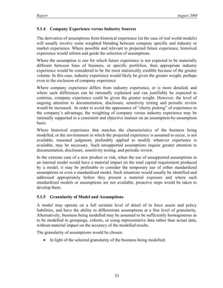 Report August 2008
5.1.4 Company Experience versus Industry Sources
The derivation of assumptions from historical experience (in the case of real world models)
will usually involve some weighted blending between company specific and industry or
market experience. Where possible and relevant to projected future experience, historical
experience would inform and guide the selection of assumptions.
Where the assumption is one for which future experience is not expected to be materially
different between lines of business, or specific portfolios, then appropriate industry
experience would be considered to be the most statistically credible because of the greater
volume. In this case, industry experience would likely be given the greater weight, perhaps
even to the exclusion of company experience.
Where company experience differs from industry experience, or is more detailed, and
where such differences can be rationally explained and can justifiably be expected to
continue, company experience could be given the greater weight. However, the level of
ongoing attention to documentation, disclosure, sensitivity testing and periodic review
would be increased. In order to avoid the appearance of “cherry picking” of experience to
the company’s advantage, the weighting of company versus industry experience may be
rationally supported in a consistent and objective manner on an assumption-by-assumption
basis.
Where historical experience that matches the characteristics of the business being
modelled, or the environment in which the projected experience is assumed to occur, is not
available, reasoned judgment, preferably applied to modify whatever experience is
available, may be necessary. Such unsupported assumptions require greater attention to
documentation, disclosure, sensitivity testing, and periodic review.
In the extreme case of a new product or risk, when the use of unsupported assumptions in
an internal model would have a material impact on the total capital requirement produced
by a model, it may be preferable to consider the temporary use of either standardized
assumptions or even a standardized model. Such situations would usually be identified and
addressed appropriately before they present a material exposure and where such
standardized models or assumptions are not available, proactive steps would be taken to
develop them.
5.1.5 Granularity of Model and Assumptions
A model may operate on a full seriatim level of detail of in force assets and policy
liabilities, and have the ability to differentiate assumptions at a fine level of granularity.
Alternatively, business being modelled may be assumed to be sufficiently homogeneous as
to be modelled in groupings, cohorts, or using representative data rather than actual data,
without material impact on the accuracy of the modelled results.
The granularity of assumptions would be chosen:
• In light of the selected granularity of the business being modelled;
33
 