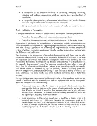 Report August 2008
• In recognition of the increased difficulty in disclosing, managing, reviewing,
validating and updating assumptions which are specific to a very fine level of
granularity;
• In recognition of the granularity of current or planned experience studies that may
be used to support or revise the assumption in the future; and
• Giving consideration to the impact on the accuracy of results and model run-time.
5.1.6 Validation of Assumptions
It is important to validate the model’s application of assumptions from two perspectives:
• To confirm the reasonableness of the assumptions as selected; and
• To confirm those assumptions are implemented consistently in the actual model.
Approaches to confirming the reasonableness of assumptions include: independent review
of the assumption development and supporting experience studies; industry benchmarking;
and back testing. Approaches to validating the implementation include: independent
review of coding; comparing results under simpler standard assumptions; and analyzing
the difference; and backtesting.
Benchmarking is the comparison of the selected assumptions with those used by other
institutions and the overall industry, to the extent that information is available. When there
are significant differences with industry assumptions, there would normally be valid
reasons that demonstrate that the risks are different and supported by different practices.
For example, if the company’s ratio of the mortgage loans to real estate values is generally
lower than the industry (resulting in lower risk and better loan ratings used in the models),
this would ideally be supported by specific company policies, operating guidelines,
products and practices, and better underwriting of loan risks rather than by overvalued real
estate appraisals. The same can be said about mortality experience that is better than
average.
Backtesting is the process of comparing historical results to those produced by the current
model. It validates both the reasonableness and the implementation of the assumptions.
There are some variations on backtesting.
• The current model may either be run as at a historical valuation date using the
corresponding in force data, or at the current valuation date using current inforce
data. If using an historical valuation date, consideration may be given for new
business issued since then. The current valuation date may be used if the model has
the capability of projecting backwards in time.
• Some assumptions in the current model may be modified to improve the fit to
historical experience. Any differences between the assumptions used to fit
historical experience and those used to project forward would be justified, perhaps
in terms of changes in practices, or that the forward assumptions reflect a more
credible experience block than that reflected over the backtesting period.
34
 