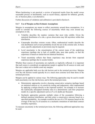 Report August 2008
Where backtesting is not practical, a review of projected results from the model versus
reasonable proxies or benchmarks, such as recent history, adjusted for inflation, growth,
etc. or business plans, is an alternative.
Further discussion of validation and calibration is provided in Section 6.
5.1.7 Use of Margins on Best Estimate Assumptions
Margins in assumptions are meant to reflect uncertainty around those assumptions. It is
useful to consider the following sources of uncertainty which may exist around any
assumption or risk.
• Volatility describes the random variation that most risks exhibit. Given the
statistical distribution of a risk, a given observation may fall anywhere within that
distribution.
• Catastrophe describes extreme events. Often, mathematical models describe the
risk distribution well at most probability levels but not in the extreme tails. In these
cases, specific adjustments or provisions may be required.
• Level uncertainty is the misestimation of the current mean of the underlying
experience (perhaps due to lack of credible data, poor data quality, or that the
experience is based on similar but not identical business).
• Trend uncertainty reflects that future experience may deviate from expected
experience (perhaps due to secular trends).
Whether these sources of uncertainty are explicitly or implicitly reflected, it is important
that each source is considered, an appropriate margin is applied for all sources in total, and
that care is taken not to double count any margins.
Margins are applicable both over the risk horizon and in the terminal provision. Margins
over the risk horizon would typically be at a much more extreme level than those in the
terminal provision.
Margins can be applied in various ways. The following approaches may be used to model
both uncertainty over the risk horizon, and in the terminal provision.
• Deterministic approaches involve choosing conservative scenarios (perhaps based
on statistical analysis or via sensitivity testing and judgement), often implemented
by applying a margin directly to the expected scenario. An example is to increase
the realistically anticipated mortality rates in a deterministic cash flow projection
model, by a specific adjustment such as x% or k deaths per thousand.
• Stochastic approaches generate multiple values of the assumption following a
defined statistical distribution, and then select a conservative outcome based on a
specified probability. An example would be the use of a CTE measure based on the
average of the top y% of scenarios in a stochastic simulation of individual contract
mortality experience.
To measure uncertainty in the terminal provision, the following additional approaches may
be used:
35
 