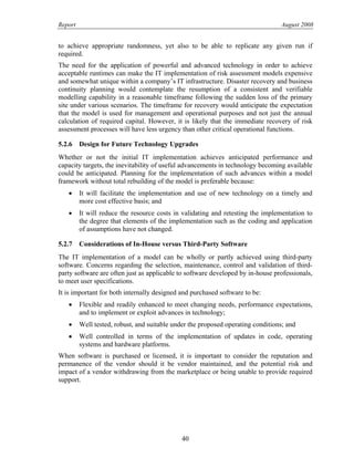 Report August 2008
to achieve appropriate randomness, yet also to be able to replicate any given run if
required.
The need for the application of powerful and advanced technology in order to achieve
acceptable runtimes can make the IT implementation of risk assessment models expensive
and somewhat unique within a company’s IT infrastructure. Disaster recovery and business
continuity planning would contemplate the resumption of a consistent and verifiable
modelling capability in a reasonable timeframe following the sudden loss of the primary
site under various scenarios. The timeframe for recovery would anticipate the expectation
that the model is used for management and operational purposes and not just the annual
calculation of required capital. However, it is likely that the immediate recovery of risk
assessment processes will have less urgency than other critical operational functions.
5.2.6 Design for Future Technology Upgrades
Whether or not the initial IT implementation achieves anticipated performance and
capacity targets, the inevitability of useful advancements in technology becoming available
could be anticipated. Planning for the implementation of such advances within a model
framework without total rebuilding of the model is preferable because:
• It will facilitate the implementation and use of new technology on a timely and
more cost effective basis; and
• It will reduce the resource costs in validating and retesting the implementation to
the degree that elements of the implementation such as the coding and application
of assumptions have not changed.
5.2.7 Considerations of In-House versus Third-Party Software
The IT implementation of a model can be wholly or partly achieved using third-party
software. Concerns regarding the selection, maintenance, control and validation of third-
party software are often just as applicable to software developed by in-house professionals,
to meet user specifications.
It is important for both internally designed and purchased software to be:
• Flexible and readily enhanced to meet changing needs, performance expectations,
and to implement or exploit advances in technology;
• Well tested, robust, and suitable under the proposed operating conditions; and
• Well controlled in terms of the implementation of updates in code, operating
systems and hardware platforms.
When software is purchased or licensed, it is important to consider the reputation and
permanence of the vendor should it be vendor maintained, and the potential risk and
impact of a vendor withdrawing from the marketplace or being unable to provide required
support.
40
 
