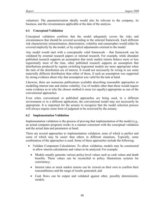 Report August 2008
valuation). The parameterization ideally would also be relevant to the company, its
business, and the circumstances applicable at the date of the analysis.
6.1 Conceptual Validation
Conceptual validation confirms that the model adequately covers the risks and
circumstances that should be covered according to the selected framework. Each different
risk characteristic (misestimation, deterioration, volatility and catastrophe) would either be
covered implicitly by the model, or by explicit adjustments external to the model.
Any model would start with a conceptually valid framework – that framework can be
validated by external research papers or internal research. For example, while abundant
published research supports an assumption that stock market returns behave more or less
lognormally most of the time, other published research supports an assumption that
distributions produced by regime switching lognormal models are more appropriate when
the tails of the distribution are of interest. It would not necessarily be wrong to use some
materially different distribution than either of these, if such an assumption was supported
by strong evidence about why that assumption was valid for the task at hand.
Likewise, there are numerous publications available describing reasonable approaches to
modelling interest rate and claims volatility. Use of models other than those would require
some evidence as to why the chosen method is more (or equally) appropriate as one of the
conventional approaches.
Even when conventional or published approaches are being used, in a different
environment or in a different application, the conventional model may not necessarily be
appropriate. It is important for the actuary to recognize that the model selection process
will always require some form of judgment to be exercised by the actuary.
6.2 Implementation Validation
Implementation validation is the process of proving that implementation of the model (e.g.,
an actual computer program) works in a manner consistent with the conceptual validation
and the actual data and parameters at hand.
There are several approaches to implementation validation, none of which is perfect and
some of which may be easier than others in different situations. Typically, some
combination of the approaches is used. Some of these approaches include the following:
• Validate Component Calculations: To allow validation, models may be constructed
to allow interim calculations and values to be analyzed. For example:
• Models usually generate various policy-level values such as cash values and death
benefits. These values can be reconciled to policy illustrations systems for
consistency;
• Interest rates or stock market returns can be viewed on their own to confirm their
reasonableness and the range of results generated; and
• Cash flows can be output and validated against other, possibly deterministic,
models.
48
 