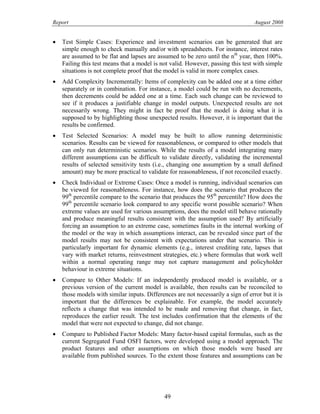 Report August 2008
• Test Simple Cases: Experience and investment scenarios can be generated that are
simple enough to check manually and/or with spreadsheets. For instance, interest rates
are assumed to be flat and lapses are assumed to be zero until the nth
year, then 100%.
Failing this test means that a model is not valid. However, passing this test with simple
situations is not complete proof that the model is valid in more complex cases.
• Add Complexity Incrementally: Items of complexity can be added one at a time either
separately or in combination. For instance, a model could be run with no decrements,
then decrements could be added one at a time. Each such change can be reviewed to
see if it produces a justifiable change in model outputs. Unexpected results are not
necessarily wrong. They might in fact be proof that the model is doing what it is
supposed to by highlighting those unexpected results. However, it is important that the
results be confirmed.
• Test Selected Scenarios: A model may be built to allow running deterministic
scenarios. Results can be viewed for reasonableness, or compared to other models that
can only run deterministic scenarios. While the results of a model integrating many
different assumptions can be difficult to validate directly, validating the incremental
results of selected sensitivity tests (i.e., changing one assumption by a small defined
amount) may be more practical to validate for reasonableness, if not reconciled exactly.
• Check Individual or Extreme Cases: Once a model is running, individual scenarios can
be viewed for reasonableness. For instance, how does the scenario that produces the
99th
percentile compare to the scenario that produces the 95th
percentile? How does the
99th
percentile scenario look compared to any specific worst possible scenario? When
extreme values are used for various assumptions, does the model still behave rationally
and produce meaningful results consistent with the assumption used? By artificially
forcing an assumption to an extreme case, sometimes faults in the internal working of
the model or the way in which assumptions interact, can be revealed since part of the
model results may not be consistent with expectations under that scenario. This is
particularly important for dynamic elements (e.g., interest crediting rate, lapses that
vary with market returns, reinvestment strategies, etc.) where formulas that work well
within a normal operating range may not capture management and policyholder
behaviour in extreme situations.
• Compare to Other Models: If an independently produced model is available, or a
previous version of the current model is available, then results can be reconciled to
those models with similar inputs. Differences are not necessarily a sign of error but it is
important that the differences be explainable. For example, the model accurately
reflects a change that was intended to be made and removing that change, in fact,
reproduces the earlier result. The test includes confirmation that the elements of the
model that were not expected to change, did not change.
• Compare to Published Factor Models: Many factor-based capital formulas, such as the
current Segregated Fund OSFI factors, were developed using a model approach. The
product features and other assumptions on which those models were based are
available from published sources. To the extent those features and assumptions can be
49
 