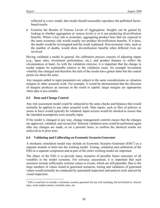 Report August 2008
reflected in a new model, that model should reasonably reproduce the published factor-
based results.
• Examine the Results of Various Levels of Aggregation: Insights can be gained by
looking at whether aggregation at various levels is or is not producing diversification
benefits. Where a key risk is economic, aggregating product lines that are exposed to
the same economic risk would usually not produce diversification benefits. If it does,
the model would be investigated and the result explained. Non-economic risks, such as
the number of deaths, would show diversification benefits when different lives are
involved.
Having validated a model in general, the calibration process consists of adjusting inputs
(e.g., lapse rates, investment performance, etc.), and product features to reflect the
circumstances at hand. As with the validation exercise, it is important that the change in
model outputs be explainable relative to the validation cases, for example investment
volatility has changed and therefore the tails of the results have gotten fatter but the central
points are about the same.
Any margins added to input parameters are subject to the same considerations as valuation
margins in other actuarial work. For example, it would be demonstrated that the direction
of margins produces an increase in the result or capital: larger margins are appropriate
when data is less reliable.
6.3 Data and Change Control
Any risk assessment model could be subjected to the same checks and balances that would
normally be applied to any other actuarial work. Data inputs, such as files of policies or
assets in force would typically be validated. Input screens would be checked to ensure that
the intended assumptions were actually input.
If the model is changed in any way, change management controls ensure that the changes
are approved, validated, and reconciled. Selected validation tests could be performed again
after any changes are made, or on a periodic basis, to confirm the identical results are
achieved as in prior tests.
6.4 Validating and Calibrating an Economic Scenario Generator
A stochastic simulation model may include an Economic Scenario Generator (ESG3
) as a
separate module or built into the working model. Testing, validation and calibration of the
ESG as a separate component and as part of the entire working model are important.
The object of the ESG is to provide many scenarios of possible future outcomes of all
variables in the model economy. For solvency assessment, it is important that such
scenarios include sufficiently extreme values or events, which are still plausible. Due to the
large numbers of values found in generated scenarios, testing and validation of generated
values would normally be conducted by automated inspection and analysis tools and not by
visual inspection.
3
ESG is used here to include a stochastic scenario generator for any risk including, but not limited to, interest
rates, stock market returns, mortality rates, etc.
50
 