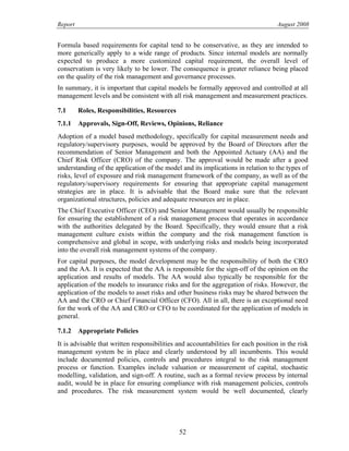 Report August 2008
Formula based requirements for capital tend to be conservative, as they are intended to
more generically apply to a wide range of products. Since internal models are normally
expected to produce a more customized capital requirement, the overall level of
conservatism is very likely to be lower. The consequence is greater reliance being placed
on the quality of the risk management and governance processes.
In summary, it is important that capital models be formally approved and controlled at all
management levels and be consistent with all risk management and measurement practices.
7.1 Roles, Responsibilities, Resources
7.1.1 Approvals, Sign-Off, Reviews, Opinions, Reliance
Adoption of a model based methodology, specifically for capital measurement needs and
regulatory/supervisory purposes, would be approved by the Board of Directors after the
recommendation of Senior Management and both the Appointed Actuary (AA) and the
Chief Risk Officer (CRO) of the company. The approval would be made after a good
understanding of the application of the model and its implications in relation to the types of
risks, level of exposure and risk management framework of the company, as well as of the
regulatory/supervisory requirements for ensuring that appropriate capital management
strategies are in place. It is advisable that the Board make sure that the relevant
organizational structures, policies and adequate resources are in place.
The Chief Executive Officer (CEO) and Senior Management would usually be responsible
for ensuring the establishment of a risk management process that operates in accordance
with the authorities delegated by the Board. Specifically, they would ensure that a risk
management culture exists within the company and the risk management function is
comprehensive and global in scope, with underlying risks and models being incorporated
into the overall risk management systems of the company.
For capital purposes, the model development may be the responsibility of both the CRO
and the AA. It is expected that the AA is responsible for the sign-off of the opinion on the
application and results of models. The AA would also typically be responsible for the
application of the models to insurance risks and for the aggregation of risks. However, the
application of the models to asset risks and other business risks may be shared between the
AA and the CRO or Chief Financial Officer (CFO). All in all, there is an exceptional need
for the work of the AA and CRO or CFO to be coordinated for the application of models in
general.
7.1.2 Appropriate Policies
It is advisable that written responsibilities and accountabilities for each position in the risk
management system be in place and clearly understood by all incumbents. This would
include documented policies, controls and procedures integral to the risk management
process or function. Examples include valuation or measurement of capital, stochastic
modelling, validation, and sign-off. A routine, such as a formal review process by internal
audit, would be in place for ensuring compliance with risk management policies, controls
and procedures. The risk measurement system would be well documented, clearly
52
 