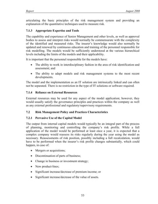 Report August 2008
articulating the basic principles of the risk management system and providing an
explanation of the quantitative techniques used to measure risk.
7.1.3 Appropriate Expertise and Tools
The capability and experience of Senior Management and other levels, as well as approval
bodies to assess and interpret risks would normally be commensurate with the complexity
of the identified and measured risks. The insurer’s knowledge would also normally be
updated and renewed by continuous education and training of the personnel responsible for
risk modelling. The models would be sufficiently understood at the various hierarchical
levels including the limits of the models and their applicability.
It is important that the personnel responsible for the models have:
• The ability to work in interdisciplinary fashion in the area of risk identification and
assessment; and
• The ability to adapt models and risk management systems to the most recent
developments.
The model and the implementation as an IT solution are intrinsically linked and can often
not be separated. There is no restriction in the type of IT solutions or software required.
7.1.4 Reliance on External Resources
External resources may be used for any aspect of the model application; however, they
would usually satisfy the governance principles and practices within the company as well
as any external professional and regulatory/supervisory requirements.
7.2 Risk Management Policy and Practices Characteristics
7.2.1 Pervasive Use of the Capital Model
The output from internal capital models would typically be an integral part of the process
of planning, monitoring and controlling the company’s risk profile. While a full
application of the model would be performed at least once a year, it is expected that a
complex company would reassess its risks regularly during the year using the model as
necessary. Reassessments of risk position, possibly including a full recalculation, would
have to be performed when the insurer’s risk profile changes substantially, which could
happen, in case of:
• Mergers or acquisitions;
• Discontinuation of parts of business;
• Change in business or investment strategy;
• New product-lines;
• Significant increase/decrease of premium income; or
• Significant increase/decrease of the value of assets.
53
 