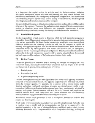 Report August 2008
It is important that capital models be actively used for decision-making, including
risk/capital management, capital allocation and planning, and may also be an input into
performance measurement, and consequently management compensation. The models used
for determining required capital would also be closely coordinated with, if not integrated
into, the pricing and valuation processes of the company.
It is expected that the same or at least consistent assumptions and models would be used in
all areas of the company. There may be applications that require different assumptions or
models, or situations where such differences are pragmatic. Nevertheless, it seems
reasonable to keep consistency among the assumptions linked to similar phenomena.
7.2.2 Level of Risk Exposure
It is the responsibility of each insurer to determine which key risk factors the company is
exposed to. Senior Management is responsible for ensuring that aggregate exposure limits
exist and are approved by the Board. Senior Management would also ensure that the limit
allocation architecture and reporting systems are such that the company is capable of
ensuring that aggregate exposure does not exceed established limits. There would be a
formalized process by which proposed risk metrics are reviewed and, as appropriate,
integrated into the risk management system and process. The allocation of limits and their
relationship to the risk management model would be clearly articulated and documented
and well understood by each part of the business to which the limits apply.
7.3 Review Process
The review process is an important part of ensuring the strength and integrity of a risk
assessment model, including the infrastructure of controls that are integral to the model
and framework. In general, there are three types of reviews:
• Internal review;
• External review; and
• Regulator/Supervisory review.
The total review process using the three types of reviews above would typically encompass
all aspects of risk assessment models. The type and scope of reviews employed can, within
limits, be company specific. For example, for a company with a strong internal audit
function and robust risk-based compliance program, an external review might be de-
emphasized (subject to professional and regulatory/supervisory requirements) whereas if a
company undergoes a thorough external review of the model, internal audit requirements
could be reduced. In all cases, there would be a certain minimum level of transparency
with respect to the engagement of the three different types of review.
Assumptions review covers parameters as well as assumptions. Data review includes data
process and data integrity.
A full model review is normally undertaken when a model is implemented. Particular care
is required when a model and its implementation are first to be approved by the
regulator/supervisor. In the case of substantial changes, additional reviews might become
necessary. Substantial model changes would include a change of methodology, a change of
54
 