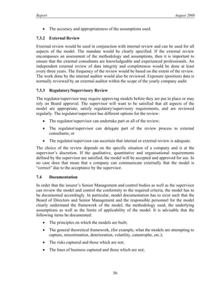 Report August 2008
• The accuracy and appropriateness of the assumptions used.
7.3.2 External Review
External review would be used in conjunction with internal review and can be used for all
aspects of the model. The mandate would be clearly specified. If the external review
encompasses an assessment of the methodology and assumptions, then it is important to
ensure that the external consultants are knowledgeable and experienced professionals. An
independent external review of data integrity and completeness would be done at least
every three years. The frequency of the review would be based on the extent of the review.
The work done by the internal auditor would also be reviewed. Exposure (position) data is
normally reviewed by an external auditor within the scope of the yearly company audit.
7.3.3 Regulatory/Supervisory Review
The regulator/supervisor may require approving models before they are put in place or may
rely on Board approval. The supervisor will want to be satisfied that all aspects of the
model are appropriate, satisfy regulatory/supervisory requirements, and are reviewed
regularly. The regulator/supervisor has different options for the review:
• The regulator/supervisor can undertake part or all of the review;
• The regulator/supervisor can delegate part of the review process to external
consultants; or
• The regulator/supervisor can ascertain that internal or external review is adequate.
The choice of the review depends on the specific situation of a company and is at the
supervisor’s discretion. If the qualitative, quantitative and organisational requirements
defined by the supervisor are satisfied, the model will be accepted and approved for use. In
no case does that mean that a company can communicate externally that the model is
“correct” due to the acceptance by the supervisor.
7.4 Documentation
In order that the insurer’s Senior Management and control bodies as well as the supervisor
can review the model and control the conformity to the required criteria, the model has to
be documented accordingly. In particular, model documentation has to exist such that the
Board of Directors and Senior Management and the responsible personnel for the model
clearly understand the framework of the model, the methodology used, the underlying
assumptions as well as the limits of applicability of the model. It is advisable that the
following items be documented:
• The principles on which the models are built;
• The general theoretical framework, (for example, what the models are attempting to
capture, misestimation, deterioration, volatility, catastrophe, etc.);
• The risks captured and those which are not;
• The lines of business captured and those which are not;
56
 