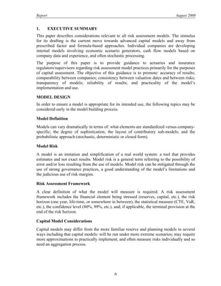 Report August 2008
1. EXECUTIVE SUMMARY
This paper describes considerations relevant to all risk assessment models. The stimulus
for its drafting is the current move towards advanced capital models and away from
prescribed factor and formula-based approaches. Individual companies are developing
internal models involving economic scenario generators, cash flow models based on
company data and experience, and often stochastic processing.
The purpose of this paper is to provide guidance to actuaries and insurance
regulators/supervisors regarding risk assessment model practices primarily for the purposes
of capital assessment. The objective of this guidance is to promote: accuracy of results;
comparability between companies; consistency between valuation dates and between risks;
transparency of models; reliability of results; and practicality of the model’s
implementation and use.
MODEL DESIGN
In order to ensure a model is appropriate for its intended use, the following topics may be
considered early in the model building process.
Model Definition
Models can vary dramatically in terms of: what elements are standardized versus company-
specific; the degree of sophistication; the layout of contributory sub-models; and the
probabilistic approach (stochastic, deterministic or closed form).
Model Risk
A model is an imitation and simplification of a real world system: a tool that provides
estimates and not exact results. Model risk is a general term referring to the possibility of
error and/or loss resulting from the use of models. Model risk can be mitigated through the
use of strong governance practices, a good understanding of the model’s limitations and
the judicious use of risk margins.
Risk Assessment Framework
A clear definition of what the model will measure is required. A risk assessment
framework includes the financial element being stressed (reserves, capital, etc.), the risk
horizon (one year, life-time, or somewhere in between), the statistical measure (CTE, VaR,
etc.), the confidence level (80%, 99%, etc.), and, if applicable, the terminal provision at the
end of the risk horizon.
Capital Model Considerations
Capital models may differ from the more familiar reserve and planning models in several
ways including that capital models: will be run under more extreme scenarios; may require
more approximations to practically implement; and often measure risks individually and so
need an aggregation process.
6
 