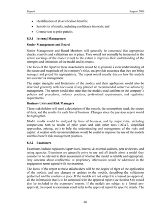 Report August 2008
• Identification of diversification benefits;
• Sensitivity of results, including confidence intervals; and
• Comparison to prior periods.
8.3.1 Internal Management
Senior Management and Board
Senior Management and Board Members will generally be concerned that appropriate
checks, controls and validations are in place. They would not normally be interested in the
actual workings of the model except to the extent it improves their understanding of the
strengths and limitations of the model and its results.
The focus of the report to these stakeholders would be to promote a clear understanding of
the nature and magnitude of the company’s risks, and provide assurance that they are being
managed and priced for appropriately. The report would usually discuss how the models
are used in risk management.
The major strengths and limitations of the models and their application would also be
described generally with discussion of any planned or recommended corrective actions by
management. The report would also state that the models used conform to the company’s
policies and procedures, industry practices, professional requirements, and regulatory
requirements.
Business Units and Risk Managers
These stakeholders will need a description of the models, the assumptions used, the source
of data, and the results for each line of business. Changes since the previous report would
be highlighted.
Model results would be analysed by lines of business, and by major risks, including
comparisons both to results of prior years and with other tests (DCAT, simplified
approaches, pricing, etc.) to help the understanding and management of the risks and
capital. A section with recommendations would be useful to improve the use of the models
and thus benefit risk management practices.
8.3.2 Examiners
Examiners include regulators/supervisors, internal & external auditors, peer reviewers, and
rating agencies. Examiners are generally privy to any and all details about a model they
consider to be relevant to their assessment of whether the model is reliable and appropriate.
Any concerns about confidential or proprietary information would be addressed in the
engagement terms agreed with the examiner.
The focus of the report to these stakeholders will be the degree of rigor of the application
of the models, and any changes or updates to the models, describing the validations
performed and the controls in place. If the models are not subject to a formal pre-approval,
all the information that is to be submitted with the approval report (see Section 8.6) would
also be included in the examiners’ reports. If the models are subject to a formal pre-
approval, the report to examiners could refer to the approval report for specific details. The
60
 