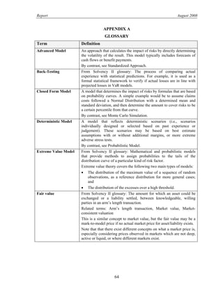 Report August 2008
APPENDIX A
GLOSSARY
Term Definition
Advanced Model An approach that calculates the impact of risks by directly determining
the volatility of the result. This model typically includes forecasts of
cash flows or benefit payments.
By contrast, see Standardized Approach.
Back-Testing From Solvency II glossary: The process of comparing actual
experience with statistical predictions. For example, it is used as a
formal statistical framework to verify if actual losses are in line with
projected losses in VaR models.
Closed Form Model A model that determines the impact of risks by formulas that are based
on probability curves. A simple example would be to assume claims
costs followed a Normal Distribution with a determined mean and
standard deviation, and then determine the amount to cover risks to be
a certain percentile from that curve.
By contrast, see Monte Carlo Simulation.
Deterministic Model A model that reflects deterministic scenarios (i.e., scenarios
individually designed or selected based on past experience or
judgement). These scenarios may be based on best estimate
assumptions with or without additional margins, or more extreme
adverse stress tests.
By contrast, see Probabilistic Model.
Extreme Value Model From Solvency II glossary: Mathematical and probabilistic models
that provide methods to assign probabilities to the tails of the
distribution curve of a particular kind of risk factor.
Extreme value theory covers the following two main types of models:
• The distribution of the maximum value of a sequence of random
observations, as a reference distribution for more general cases;
and
• The distribution of the excesses over a high threshold.
Fair value From Solvency II glossary: The amount for which an asset could be
exchanged or a liability settled, between knowledgeable, willing
parties in an arm’s length transaction.
Related terms: Arm’s length transaction, Market value, Market-
consistent valuation
This is a similar concept to market value, but the fair value may be a
mark-to-model price if no actual market price for asset/liability exists.
Note that that there exist different concepts on what a market price is,
especially considering prices observed in markets which are not deep,
active or liquid, or where different markets exist.
64
 