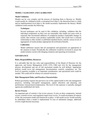 Report August 2008
MODEL VALIDATION AND CALIBRATION
Model Validation
Models can be very complex and the process of checking them is likewise so. Models
would usually be validated at both a conceptual level (that is, the theoretical basis is valid)
and an implementation level (that is, the model accurately implements the theory). Model
validation could consider the following:
Techniques
Several techniques can be used in this validation, including: validation that the
individual components on their own are reasonable; that simple test cases work as
expected; that incremental additions of complexity produce explainable changes in
results; that extreme cases produce explainable results; that results have a rational
relationship to other models or published standard factors; and the various levels of
aggregation of results produce appropriate diversification benefits.
Calibration
Model calibration ensures that all assumptions and parameters are appropriate to
the situation at hand. Periodically the calibration would be reviewed to ensure the
model remains current with changing situations and operating environments.
GOVERNANCE
Roles, Responsibilities, Resources
It is advisable that the key roles and responsibilities of the Board of Directors for the
approvals, and Senior Management (CEO, CFO, CRO and AA) for the management
process, development and use of risk assessment models be well defined. Appropriate
policies would cover risk management, documentation, controls, compliance, etc. The
level of expertise available is an important consideration, and specialized tools could be
needed. This could call for reliance on external resources.
Risk Management Policy and Practices Characteristics
Robust governance requires the pervasive use of the capital model in the risk management
practices, including risk/capital management, capital allocation and planning, and
performance measurement/compensation. The level of risk exposure is typically managed
against pre-established risk limits.
Review Process
An important part of controls is the review process. It rests on three components: internal
review; external review; and regulatory/supervisory review. It would encompass all aspects
of the risk assessment model and framework in place. A full model review would normally
be undertaken when a model is implemented. In case of substantial changes, additional
reviews might become necessary.
9
 