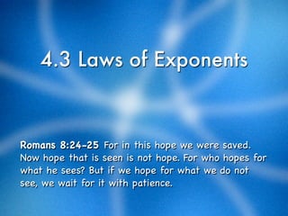 4.3 Laws of Exponents



Romans 8:24-25 For in this hope we were saved.
Now hope that is seen is not hope. For who hopes for
what he sees? But if we hope for what we do not
see, we wait for it with patience.
 