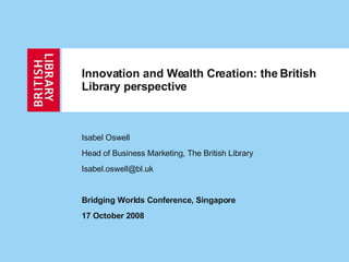 Innovation and Wealth Creation: the British Library perspective   Isabel Oswell Head of Business Marketing, The British Library [email_address] Bridging Worlds Conference, Singapore 17 October 2008 