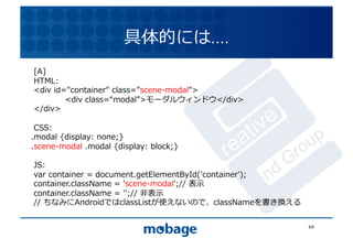 具体的には….	
  
[A]	
  
                                                                     12.4.9	
HTML:	
  
<div	
  id="container"	
  class="scene-modal">	
  
	
         <div	
  class= modal >モーダルウィンドウ</div>	
  
</div>	
  

 CSS:	
  
.modal	
  {display:	
  none;}	
  
.scene-modal	
  .modal	
  {display:	
  block;}	
  

JS:	
  
var	
  container	
  =	
  document.getElementById('container');	
  
container.className	
  =	
  'scene-modal';//	
  表⽰示	
  
container.className	
  =	
  '';//	
  ⾮非表⽰示	
  
//	
  ちなみにAndroidではclassListが使えないので、classNameを書き換える	
  

                                                                      10	
  
 