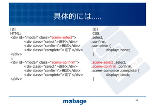 具体的には…..	
  
[B]	
                                               [B]	
  
HTML:	
                                             CSS:	
                              12.4.9	
<div	
  id="modal 	
  class= scene-select >	
      .select,	
  
	
         <div	
  class= select >選択</div>	
       .conﬁrm,	
  
	
         <div	
  class= conﬁrm >確認</div>	
       .complete	
  {	
  
	
         <div	
  class= complete >完了</div>	
      	
          display:	
  none;	
  
</div>	
                                            }	
  
↓	
  
<div	
  id="modal"	
  class="scene-conﬁrm">	
      .scene-select	
  .select,	
  
	
         <div	
  class= select >選択</div>	
       .scene-conﬁrm	
  .conﬁrm,	
  
	
         <div	
  class= conﬁrm >確認</div>	
       .scene-complete	
  .complete	
  {	
  
	
         <div	
  class= complete >完了</div>	
      	
     display:	
  block;	
  
</div>	
                                            }	
  




                                                                                         11	
  
 