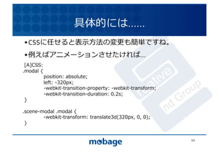 具体的には……	
  
• CSSに任せると表⽰示⽅方法の変更も簡単ですね。	
  
                                                                     12.4.9	
• 例えばアニメーションさせたければ…	
  
 [A]CSS:	
  
.modal	
  {	
  
 	
         position:	
  absolute;	
  
 	
         left:	
  -320px;	
  
 	
         -webkit-transition-property:	
  -webkit-transform;	
  
 	
         -webkit-transition-duration:	
  0.2s;	
  
 }	
  

.scene-modal	
  .modal	
  {	
  
 	
     -webkit-transform:	
  translate3d(320px,	
  0,	
  0);	
  
 }	
  


                                                                      12	
  
 